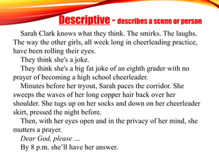 Descriptive - describes a scene or person
Sarah Clark knows what they think. The smirks. The laughs.
The way the other girls, all week long in cheerleading practice,
have been rolling their eyes.
They think she's a joke.
They think she's a big fat joke of an eighth grader with no
prayer of becoming a high school cheerleader.
Minutes before her tryout, Sarah paces the corridor. She
sweeps the waves of her long copper hair back over her
shoulder. She tugs up on her socks and down on her cheerleader
skirt, pressed the night before.
Then, with her eyes open and in the privacy of her mind, she
mutters a prayer.
Dear God, please …
By 8 p.m. she’ll have her answer.
 