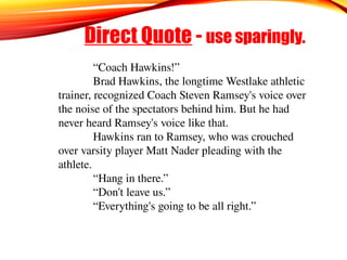 Direct Quote - use sparingly.
“Coach Hawkins!”
Brad Hawkins, the longtime Westlake athletic
trainer, recognized Coach Steven Ramsey's voice over
the noise of the spectators behind him. But he had
never heard Ramsey's voice like that.
Hawkins ran to Ramsey, who was crouched
over varsity player Matt Nader pleading with the
athlete.
“Hang in there.”
“Don't leave us.”
“Everything's going to be all right.”
 