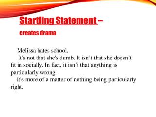 Startling Statement –
creates drama
Melissa hates school.
It's not that she's dumb. It isn’t that she doesn’t
fit in socially. In fact, it isn’t that anything is
particularly wrong.
It's more of a matter of nothing being particularly
right.
 