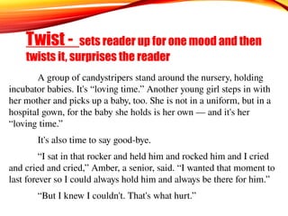 A group of candystripers stand around the nursery, holding
incubator babies. It's “loving time.” Another young girl steps in with
her mother and picks up a baby, too. She is not in a uniform, but in a
hospital gown, for the baby she holds is her own — and it's her
“loving time.”
It's also time to say good-bye.
“I sat in that rocker and held him and rocked him and I cried
and cried and cried,” Amber, a senior, said. “I wanted that moment to
last forever so I could always hold him and always be there for him.”
“But I knew I couldn't. That's what hurt.”
Twist - sets reader up for one mood and then
twists it, surprises the reader
 