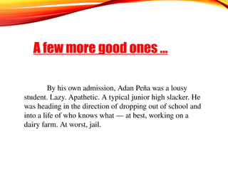 A few more good ones …
By his own admission, Adan Peña was a lousy
student. Lazy. Apathetic. A typical junior high slacker. He
was heading in the direction of dropping out of school and
into a life of who knows what — at best, working on a
dairy farm. At worst, jail.
 
