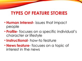 TYPES OF FEATURE STORIES
• Human Interest- issues that impact
people
• Profile- focuses on a specific individual’s
character or lifestyle
• Instructional- how-to feature
• News feature- focuses on a topic of
interest in the news
 