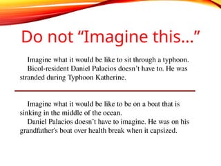 Do not “Imagine this…”
Imagine what it would be like to sit through a typhoon.
Bicol-resident Daniel Palacios doesn’t have to. He was
stranded during Typhoon Katherine.
Imagine what it would be like to be on a boat that is
sinking in the middle of the ocean.
Daniel Palacios doesn’t have to imagine. He was on his
grandfather's boat over health break when it capsized.
 