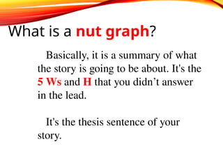What is a nut graph?
Basically, it is a summary of what
the story is going to be about. It's the
5 Ws and H that you didn’t answer
in the lead.
It's the thesis sentence of your
story.
 