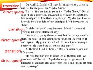 On April 2, Daniel will share his miracle story when he
and his family go on the “Today Show.”
“I am a little hesitant to go on the ‘Today Show,’” Daniel
said. “I am a pretty shy guy, and I don't relish the spotlight.
My grandparents love that show, though. My dad and I knew
it would be a highlight of my grandpa's life if he was on the
show.”
Daniel's “miracle” story began on March 11 when his
grandfather's boat started sinking.
“We tried to pump the water out, but the pumps wouldn’t
start,” he said. “It took about three hours for the boat to fill
and capsize. My grandfather fired off three flares, hoping a
nearby oil rig would see us, but no one came.”
As the boat filled with water, Daniel's father passed out
life jackets.
“He said the plan was to sit on top of the boat until we
were rescued,” he said. “My dad managed to get several
packages of crackers and candy bars into a bag just as the boat
was capsizing.”
transition
direct quote
transition
direct quote
direct quote
transition
 