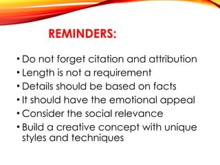 REMINDERS:
• Do not forget citation and attribution
• Length is not a requirement
• Details should be based on facts
• It should have the emotional appeal
• Consider the social relevance
• Build a creative concept with unique
styles and techniques
 