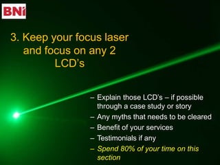 – Explain those LCD’s – if possible
through a case study or story
– Any myths that needs to be cleared
– Benefit of your services
– Testimonials if any
– Spend 80% of your time on this
section
3. Keep your focus laser
and focus on any 2
LCD’s