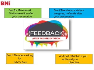 See for Members &
Visitors reaction after
your presentation
See if Members asking
for
1-2-1’s from
See if Members or visitors
are giving referrals after
your presentation
And Self reflection if you
achieved your
objective
AFTER THE PRESENTATION