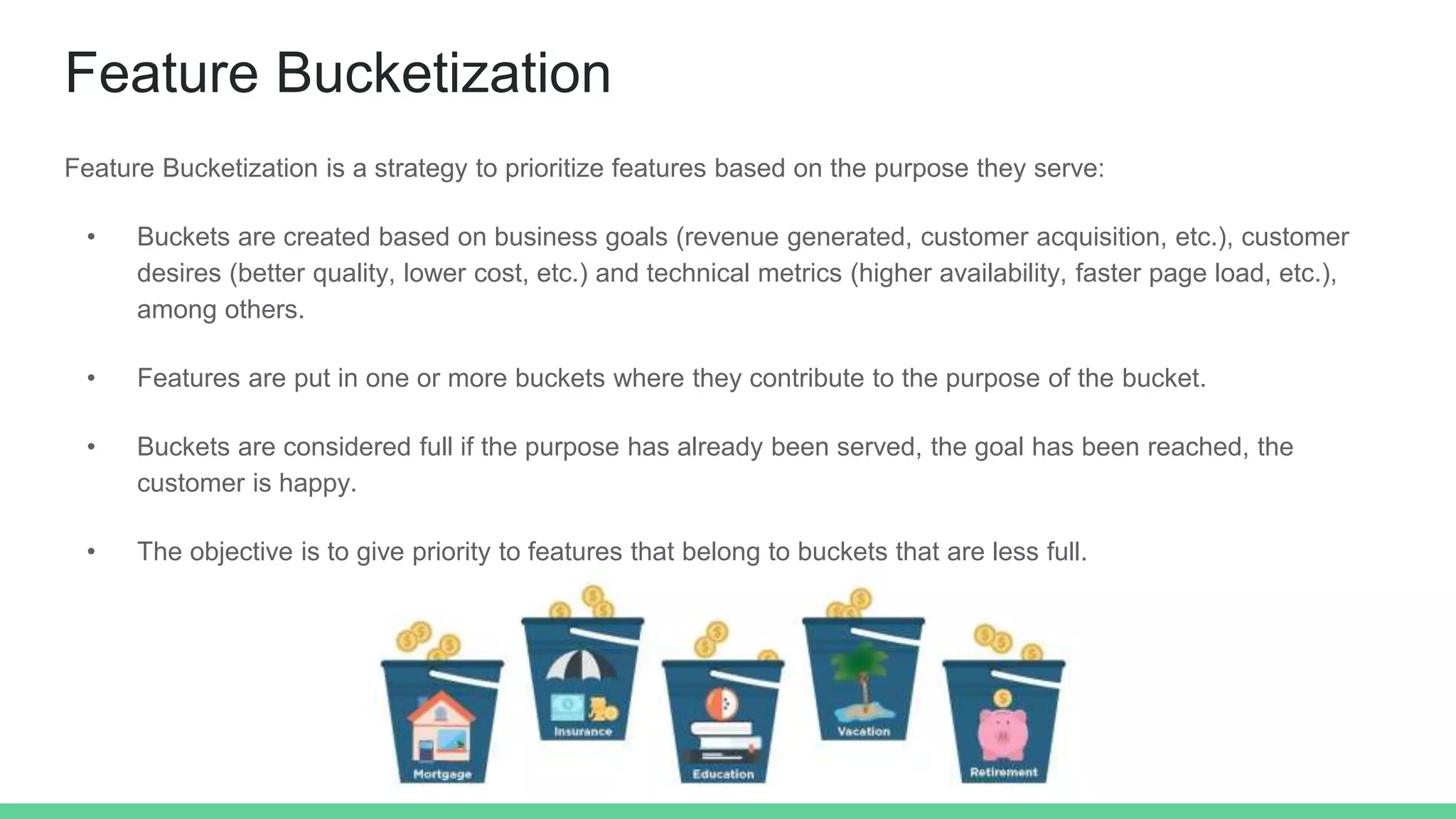 Feature Bucketization
Feature Bucketization is a strategy to prioritize features based on the purpose they serve:
• Buckets are created based on business goals (revenue generated, customer acquisition, etc.), customer
desires (better quality, lower cost, etc.) and technical metrics (higher availability, faster page load, etc.),
among others.
• Features are put in one or more buckets where they contribute to the purpose of the bucket.
• Buckets are considered full if the purpose has already been served, the goal has been reached, the
customer is happy.
• The objective is to give priority to features that belong to buckets that are less full.
 