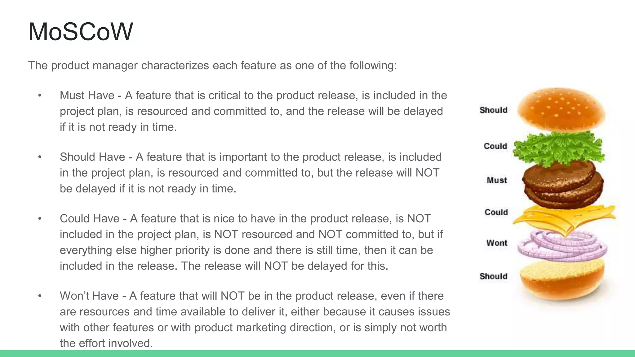 MoSCoW
The product manager characterizes each feature as one of the following:
• Must Have - A feature that is critical to the product release, is included in the
project plan, is resourced and committed to, and the release will be delayed
if it is not ready in time.
• Should Have - A feature that is important to the product release, is included
in the project plan, is resourced and committed to, but the release will NOT
be delayed if it is not ready in time.
• Could Have - A feature that is nice to have in the product release, is NOT
included in the project plan, is NOT resourced and NOT committed to, but if
everything else higher priority is done and there is still time, then it can be
included in the release. The release will NOT be delayed for this.
• Won’t Have - A feature that will NOT be in the product release, even if there
are resources and time available to deliver it, either because it causes issues
with other features or with product marketing direction, or is simply not worth
the effort involved.
 