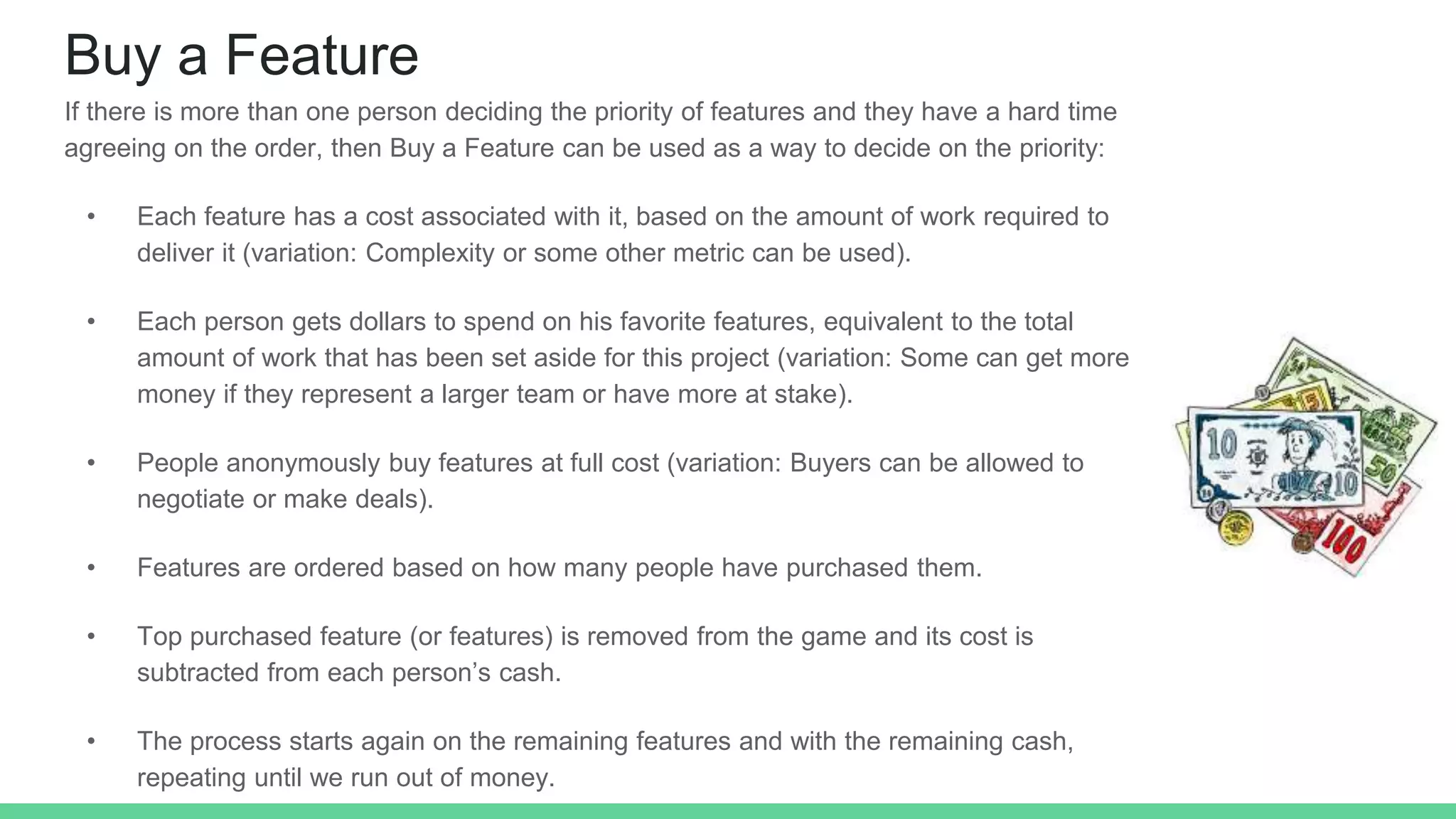 Buy a Feature
If there is more than one person deciding the priority of features and they have a hard time
agreeing on the order, then Buy a Feature can be used as a way to decide on the priority:
• Each feature has a cost associated with it, based on the amount of work required to
deliver it (variation: Complexity or some other metric can be used).
• Each person gets dollars to spend on his favorite features, equivalent to the total
amount of work that has been set aside for this project (variation: Some can get more
money if they represent a larger team or have more at stake).
• People anonymously buy features at full cost (variation: Buyers can be allowed to
negotiate or make deals).
• Features are ordered based on how many people have purchased them.
• Top purchased feature (or features) is removed from the game and its cost is
subtracted from each person’s cash.
• The process starts again on the remaining features and with the remaining cash,
repeating until we run out of money.
 