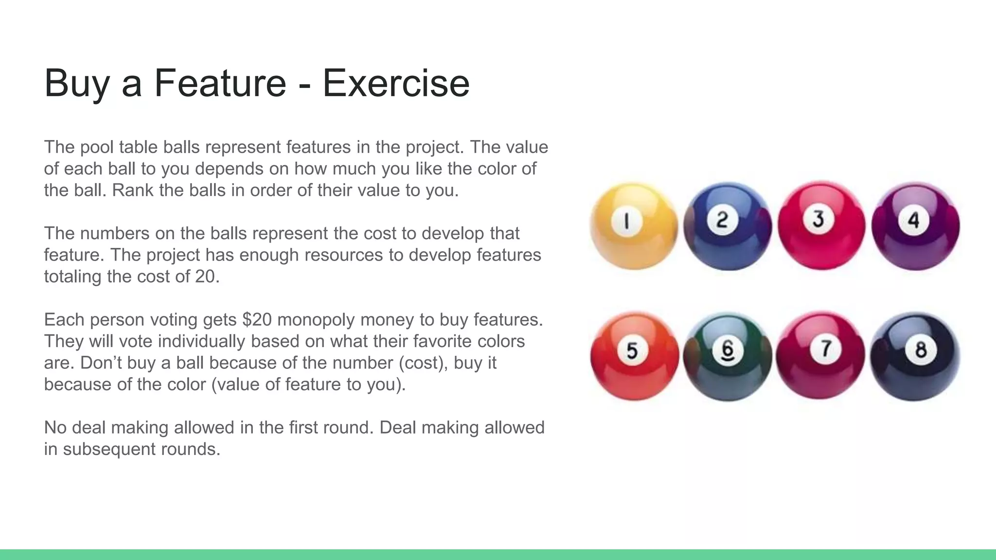 Buy a Feature - Exercise
The pool table balls represent features in the project. The value
of each ball to you depends on how much you like the color of
the ball. Rank the balls in order of their value to you.
The numbers on the balls represent the cost to develop that
feature. The project has enough resources to develop features
totaling the cost of 20.
Each person voting gets $20 monopoly money to buy features.
They will vote individually based on what their favorite colors
are. Don’t buy a ball because of the number (cost), buy it
because of the color (value of feature to you).
No deal making allowed in the first round. Deal making allowed
in subsequent rounds.
 