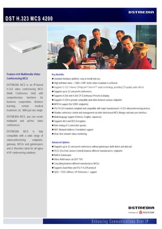 Feature-rich Multimedia Video            Key Benefits
    Conferencing MCU                           Standard hardware platform, easy to install and use.
                                               High definition video – 1280 x 720P, better video resolution is achieved.
    DSTMEDIA MCS is an IP-based
                                               Supports G.722.1 Annex C/Polycom® Siren14™ audio technology, providing CD quality audio effects.
    H.323 video conferencing MCU
                                               Supports up to 32 concurrent conferences.
    (Multi Conference Unit) with
                                               Supports H.264 and H.264 CP (Continuous Presence) display.
    comprehensive functions for
                                               Supports H.239 to provide compatible dual video between various endpoints.
    business cooperation, distance
                                               MPEG4 support (for SONY endpoints).
    learning,      remote       medical
                                               ITU-TH.323 standard compliant and compatible with major manufacturers’ H.323 videoconferencing devices.
    treatment, etc. With just one single
                                               Flexible conference control and management via both client-based MCS Manger and web user interface.
    DSTMEIDA MCS, you can create               Multi-language support (Chinese, English, Japanese).
    multipoint and ad-hoc video                Supports AES and DES Encryption.
    conferences.                               Rate mixing of 2 connection speeds.
                                               NAT (Network Address Translation) support.
    DSTMEDIA        MCS       is     fully
                                               Real- time network status monitoring.
    compatible with a wide range of
    videoconferencing        endpoints,
                                             Advanced Options
    gateway, MCUs and gatekeepers
                                               Supports up to 32 concurrent conferences without gatekeeper (both dial-in and dial-out)
    and is therefore ideal for all types
                                               FECC (Far End Camera Control) between different manufacturers’ endpoints
    of IP conferencing solutions.
                                               Built-in Gatekeeper
                                               Video Wall feature via DST TVS
                                               Cascading between different manufacturers MCUs
                                               Supports Dual Video and ITU-T H.239 protocol
                                               QOS（TOS / Diffserv / IP Preference）support
 