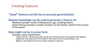 Creating Features
“Good” features are the key to accurate generalization
Domain knowledge can be used to generate a feature set
Medical Example: results of blood tests, age, smoking history
Game Playing example: number of pieces on the board, control of the center
of the board
Data might not be in vector form
Example: spam classification
“Bag of words”: throw out order, keep count of how many times each word appears.
Sequence: one feature for first letter in the email, one for second letter, etc.
Ngrams: one feature for every unique string of n features
 