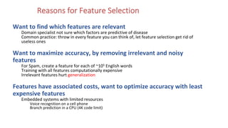 Reasons for Feature Selection
Want to find which features are relevant
Domain specialist not sure which factors are predictive of disease
Common practice: throw in every feature you can think of, let feature selection get rid of
useless ones
Want to maximize accuracy, by removing irrelevant and noisy
features
For Spam, create a feature for each of ~105 English words
Training with all features computationally expensive
Irrelevant features hurt generalization
Features have associated costs, want to optimize accuracy with least
expensive features
Embedded systems with limited resources
Voice recognition on a cell phone
Branch prediction in a CPU (4K code limit)
 