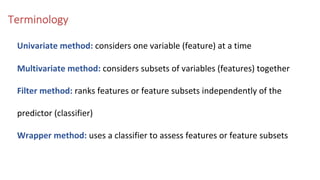 Terminology
Univariate method: considers one variable (feature) at a time
Multivariate method: considers subsets of variables (features) together
Filter method: ranks features or feature subsets independently of the
predictor (classifier)
Wrapper method: uses a classifier to assess features or feature subsets
 