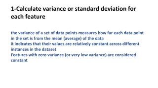 1-Calculate variance or standard deviation for
each feature
the variance of a set of data points measures how far each data point
in the set is from the mean (average) of the data
it indicates that their values are relatively constant across different
instances in the dataset
Features with zero variance (or very low variance) are considered
constant
 