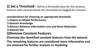 2) Set a Threshold : Define a threshold value for the variance,
features with variance below this threshold are flagged for removal.
considerations for choosing an appropriate threshold:
1-Impact on Model Performance
2-Domain Knowledge
3-Balance Between Information Loss and Noise Reduction
4-Dataset Size
3)Remove Constant Features:
Eliminate the identified constant features from the dataset.
The remaining features are considered more informative and
are retained for further analysis or modeling
 