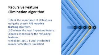 Recursive Feature
Elimination algorithm
1.Rank the importance of all features
using the chosen RFE machine
learning algorithm.
2.Eliminate the least important feature.
3.Build a model using the remaining
features.
4.Repeat steps 1-3 until the desired
number of features is reached
 