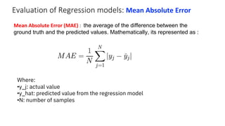 Evaluation of Regression models: Mean Absolute Error
Mean Absolute Error (MAE) : the average of the difference between the
ground truth and the predicted values. Mathematically, its represented as :
Where:
•y_j: actual value
•y_hat: predicted value from the regression model
•N: number of samples
 