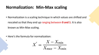 Normalization: Min-Max scaling
• Normalization is a scaling technique in which values are shifted and
rescaled so that they end up ranging between 0 and 1. It is also
known as Min-Max scaling.
• Here’s the formula for normalization:
•
 