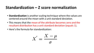 Standardization – Z score normalization
• Standardization is another scaling technique where the values are
centered around the mean with a unit standard deviation.
• This means that the mean of the attribute becomes zero and the
resultant distribution has a unit standard deviation (equals 1).
• Here’s the formula for standardization:
 