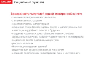 ÑÈËÀ ÓÌÀ   Ñîöèàëüíûå ôóíêöèè


       Âîçìîæíîñòè ÷èòàòåëåé íàøåé ýëåêòðîííîé êíèãè:
       - çàìåòêè ê êîíêðåòíûì ÷àñòÿì òåêñòà
       - çàìåòêè ê èëëþñòðàöèÿì
       - çàìåòêè ê ÷àñòÿì èëëþñòðàöèé
       - êëþ÷åâûå ñëîâà (òåãè) ê ÷àñòÿì òåêñòà è èëëþñòðàöèÿì äëÿ
         íàâèãàöèè è óäîáíîãî ïîèñêà â áóäóùåì
       - ñîçäàíèå êàðòî÷åê ñ öèòàòîé è êëþ÷åâûìè ñëîâàìè
         (ñîõðàíåíèå â ëè÷íûé êàáèíåò ÷àñòåé òåêñòà è èëëþñòðàöèé)
       - âûäåëåíèå òåêñòà ðàçëè÷íûìè öâåòàìè
       - ðèñóíêè íà ïîëÿõ
       - áëîêíîò äëÿ âåäåíèÿ çàïèñåé
       - ðåäàêòîð äëÿ ñîçäàíèÿ mindmap ïî êíèãàì
       - ñîçäàíèå ñîáñòâåííûõ èëëþñòðàöèé, ñõåì ê ÷àñòÿì êíèãè
 