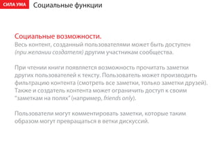 ÑÈËÀ ÓÌÀ   Ñîöèàëüíûå ôóíêöèè



    Ñîöèàëüíûå âîçìîæíîñòè.
    Âåñü êîíòåíò, ñîçäàííûé ïîëüçîâàòåëÿìè ìîæåò áûòü äîñòóïåí
    (ïðè æåëàíèè ñîçäàòåëÿ) äðóãèì ó÷àñòíèêàì ñîîáùåñòâà.

    Ïðè ÷òåíèè êíèãè ïîÿâëÿåòñÿ âîçìîæíîñòü ïðî÷èòàòü çàìåòêè
    äðóãèõ ïîëüçîâàòåëåé ê òåêñòó. Ïîëüçîâàòåëü ìîæåò ïðîèçâîäèòü
    ôèëüòðàöèþ êîíòåíòà (ñìîòðåòü âñå çàìåòêè, òîëüêî çàìåòêè äðóçåé).
    Òàêæå è ñîçäàòåëü êîíòåíòà ìîæåò îãðàíè÷èòü äîñòóï ê ñâîèì
    “çàìåòêàì íà ïîëÿõ” (íàïðèìåð, friends only).

    Ïîëüçîâàòåëè ìîãóò êîììåíòèðîâàòü çàìåòêè, êîòîðûå òàêèì
    îáðàçîì ìîãóò ïðåâðàùàòüñÿ â âåòêè äèñêóññèé.
 