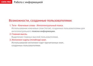 ÑÈËÀ ÓÌÀ   Ðàáîòà ñ èíôîðìàöèåé




      Âîçìîæíîñòè, ñîçäàííûå ïîëüçîâàòåëÿìè:
      1. Òåãè - Êëþ÷åâûå ñëîâà - Èíòåëëåêòóàëüíûé ïîèñê.
         Èñïîëüçîâàíèå êëþ÷åâûõ ñëîâ (òåãîâ), ñîçäàííûõ ïîëüçîâàòåëÿìè äëÿ
         èíòåëëåêòóàëüíîãî ïîèñêà èíôîðìàöèè.
      2. Ãëàâíàÿ ìûñëü.
         Âûäåëåíèå ãëàâíûõ ìûñëåé ïîëüçîâàòåëÿìè.
      3. Èíòåëëåêò-êàðòû (mindmap) êíèã.
         Èñïîëüçîâàíèå èíòåëëåêò-êàðò ïðî÷èòàííûõ êíèã,
         ñîçäàííûõ ïîëüçîâàòåëÿìè.
 