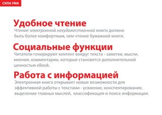 ÑÈËÀ ÓÌÀ




     Óäîáíîå ÷òåíèå
     ×òåíèå ýëåêòðîííîé íåõóäîæåñòâåííîé êíèãè äîëæíî
     áûòü áîëåå êîìôîðòíûì, ÷åì ÷òåíèå áóìàæíîé êíèãè.

     Ñîöèàëüíûå ôóíêöèè
     ×èòàòåëè ãåíåðèðóþò êîíòåíò âîêðóã òåêñòà - çàìåòêè, ìûñëè,
     ìíåíèÿ, êîììåíòàðèè, êîòîðûå ñòàíîâÿòñÿ äîïîëíèòåëüíîé
     öåííîñòüþ eBook.

     Ðàáîòà ñ èíôîðìàöèåé
     Ýëåêòðîííàÿ êíèãà îòêðûâàåò íîâûå âîçìîæíîñòè äëÿ
     ýôôåêòèâíîé ðàáîòû ñ òåêñòàìè - óñâîåíèå, êîíñïåêòèðîâàíèå,
     âûäåëåíèå ãëàâíûõ ìûñëåé, êëàññèôèêàöèÿ è ïîèñê èíôîðìàöèè.
 