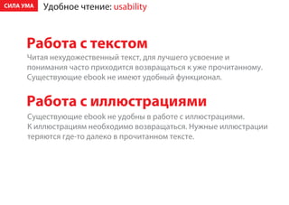 ÑÈËÀ ÓÌÀ   Óäîáíîå ÷òåíèå: usability



      Ðàáîòà ñ òåêñòîì
      ×èòàÿ íåõóäîæåñòâåííûé òåêñò, äëÿ ëó÷øåãî óñâîåíèå è
      ïîíèìàíèÿ ÷àñòî ïðèõîäèòñÿ âîçâðàùàòüñÿ ê óæå ïðî÷èòàííîìó.
      Ñóùåñòâóþùèå ebook íå èìåþò óäîáíûé ôóíêöèîíàë.


      Ðàáîòà ñ èëëþñòðàöèÿìè
      Ñóùåñòâóþùèå ebook íå óäîáíû â ðàáîòå ñ èëëþñòðàöèÿìè.
      Ê èëëþñòðàöèÿì íåîáõîäèìî âîçâðàùàòüñÿ. Íóæíûå èëëþñòðàöèè
      òåðÿþòñÿ ãäå-òî äàëåêî â ïðî÷èòàííîì òåêñòå.
 