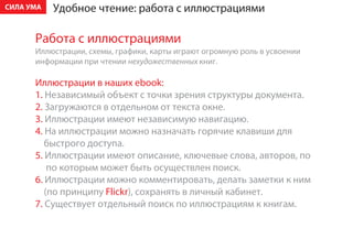 ÑÈËÀ ÓÌÀ   Óäîáíîå ÷òåíèå: ðàáîòà ñ èëëþñòðàöèÿìè

      Ðàáîòà ñ èëëþñòðàöèÿìè
      Èëëþñòðàöèè, ñõåìû, ãðàôèêè, êàðòû èãðàþò îãðîìíóþ ðîëü â óñâîåíèè
      èíôîðìàöèè ïðè ÷òåíèè íåõóäîæåñòâåííûõ êíèã.

      Èëëþñòðàöèè â íàøèõ ebook:
      1. Íåçàâèñèìûé îáúåêò ñ òî÷êè çðåíèÿ ñòðóêòóðû äîêóìåíòà.
      2. Çàãðóæàþòñÿ â îòäåëüíîì îò òåêñòà îêíå.
      3. Èëëþñòðàöèè èìåþò íåçàâèñèìóþ íàâèãàöèþ.
      4. Íà èëëþñòðàöèè ìîæíî íàçíà÷àòü ãîðÿ÷èå êëàâèøè äëÿ
         áûñòðîãî äîñòóïà.
      5. Èëëþñòðàöèè èìåþò îïèñàíèå, êëþ÷åâûå ñëîâà, àâòîðîâ, ïî
          ïî êîòîðûì ìîæåò áûòü îñóùåñòâëåí ïîèñê.
      6. Èëëþñòðàöèè ìîæíî êîììåíòèðîâàòü, äåëàòü çàìåòêè ê íèì
         (ïî ïðèíöèïó Flickr), ñîõðàíÿòü â ëè÷íûé êàáèíåò.
      7. Ñóùåñòâóåò îòäåëüíûé ïîèñê ïî èëëþñòðàöèÿì ê êíèãàì.
 