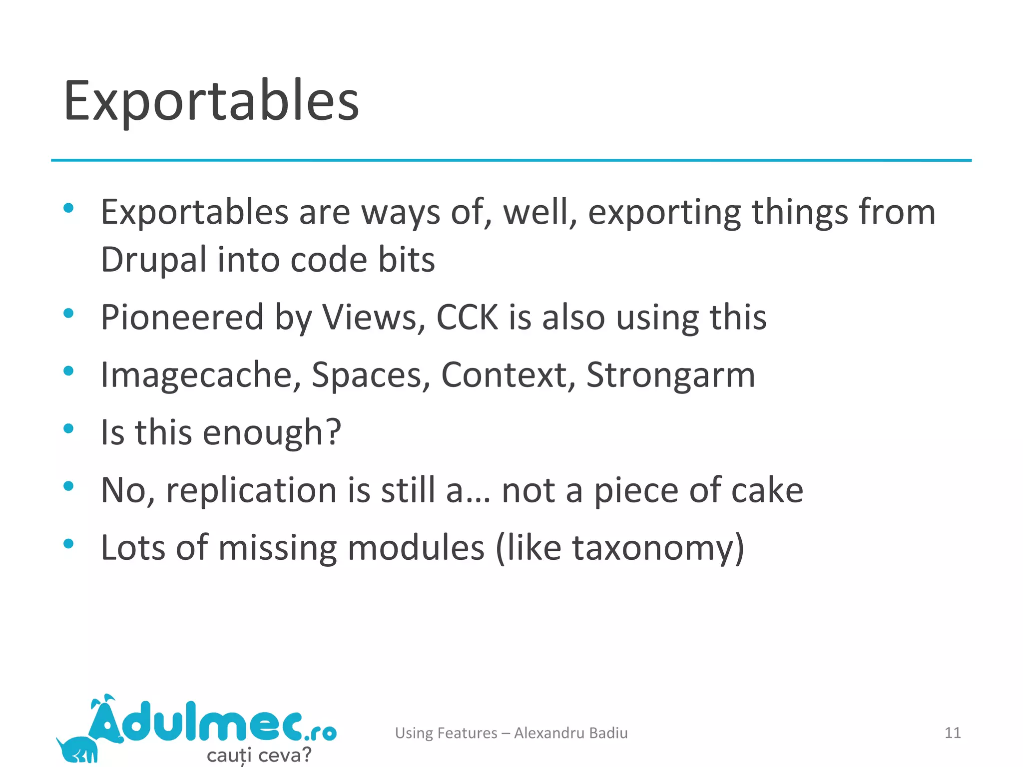 Exportables Exportables are ways of, well, exporting things from Drupal into code bits Pioneered by Views, CCK is also using this Imagecache, Spaces, Context, Strongarm Is this enough? No, replication is still a… not a piece of cake Lots of missing modules (like taxonomy) Using Features – Alexandru Badiu 