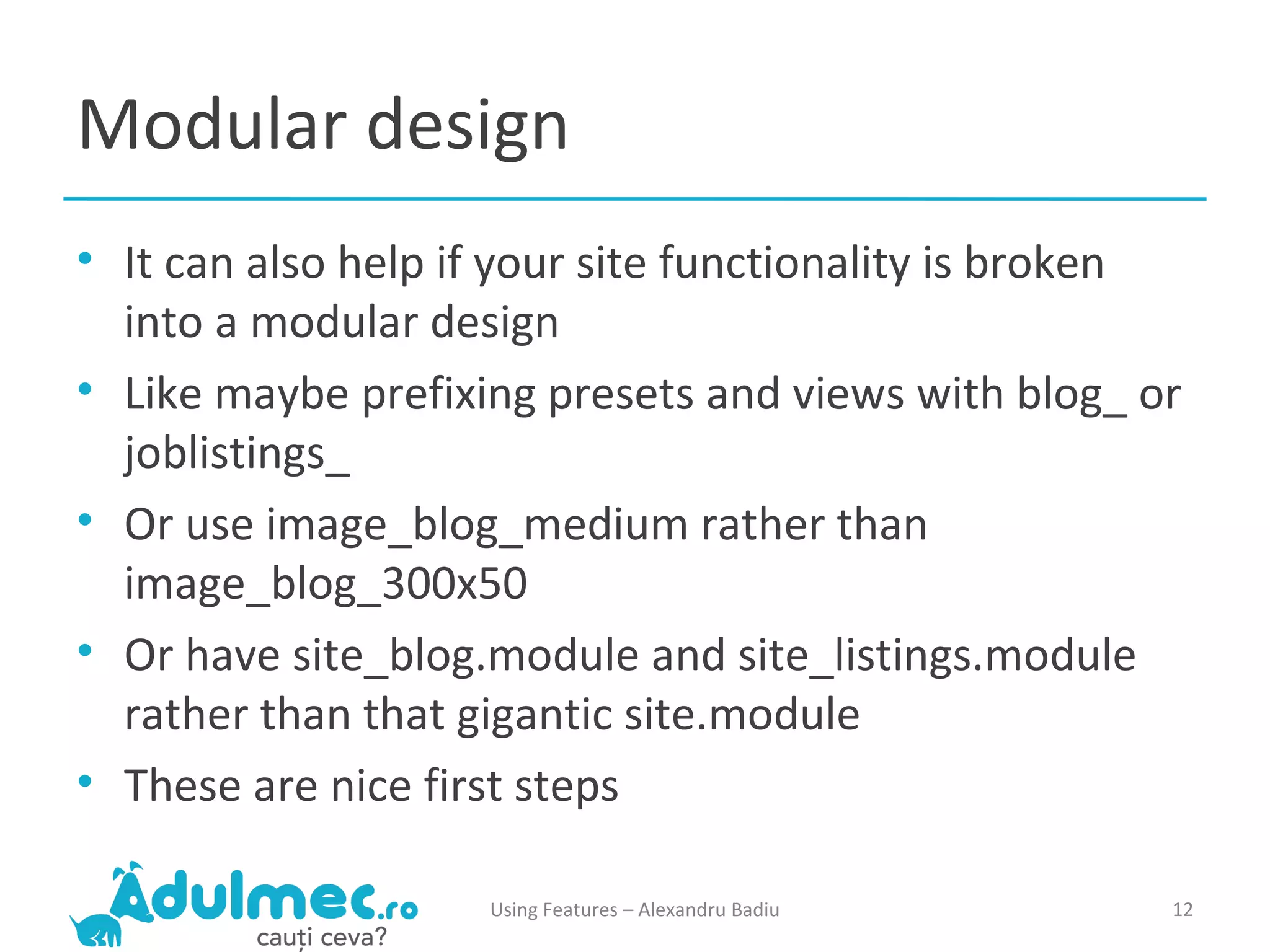 Modular design It can also help if your site functionality is broken into a modular design Like maybe prefixing presets and views with blog_ or joblistings_ Or use image_blog_medium rather than image_blog_300x50 Or have site_blog.module and site_listings.module rather than that gigantic site.module These are nice first steps Using Features – Alexandru Badiu 