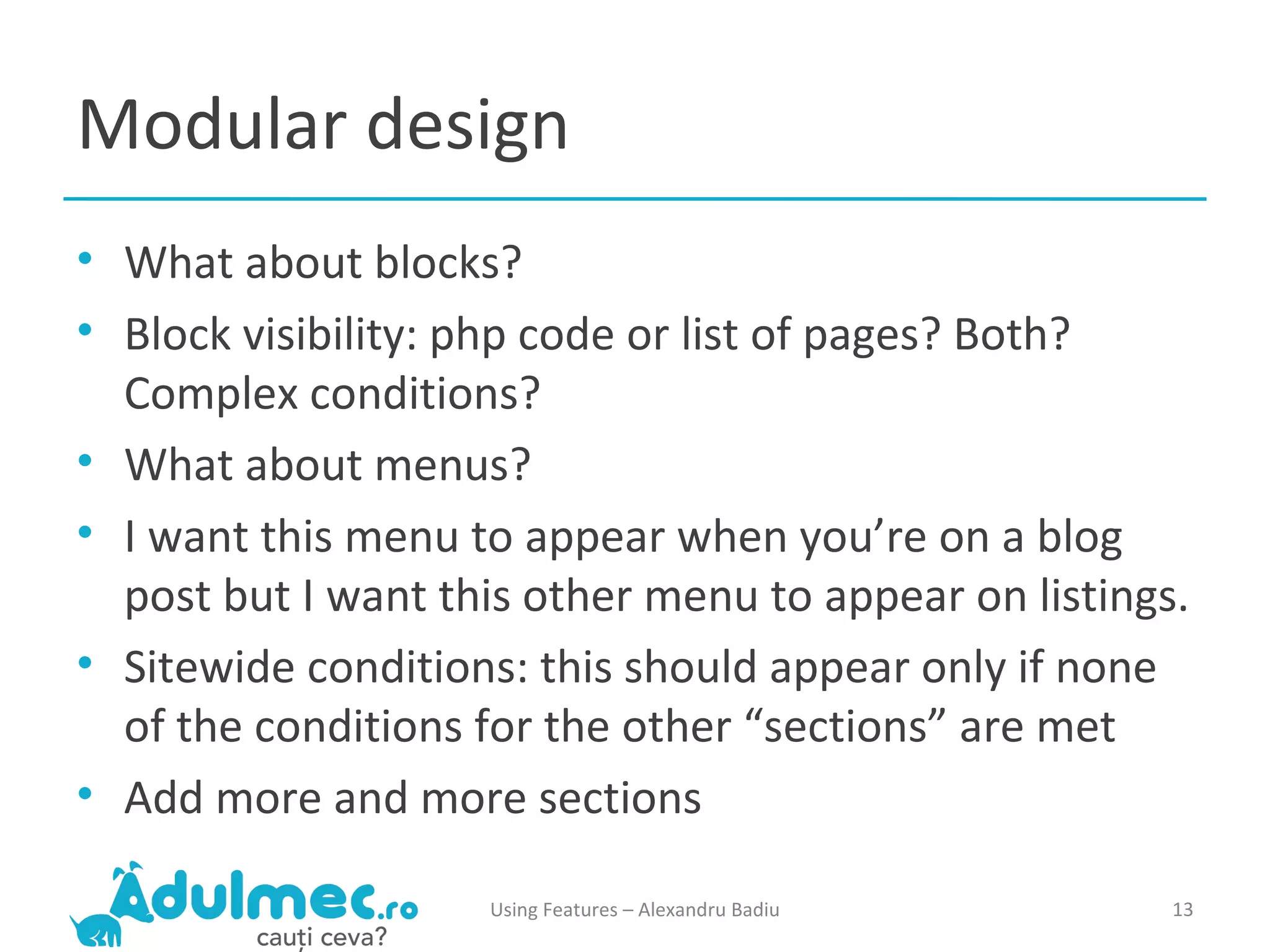 Modular design What about blocks? Block visibility: php code or list of pages? Both? Complex conditions? What about menus? I want this menu to appear when you’re on a blog post but I want this other menu to appear on listings. Sitewide conditions: this should appear only if none of the conditions for the other “sections” are met Add more and more sections Using Features – Alexandru Badiu 