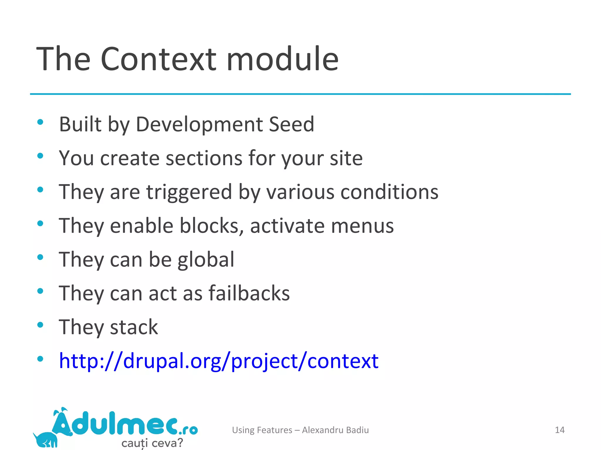 The Context module Built by Development Seed You create sections for your site They are triggered by various conditions They enable blocks, activate menus They can be global They can act as failbacks They stack http://drupal.org/project/context Using Features – Alexandru Badiu 
