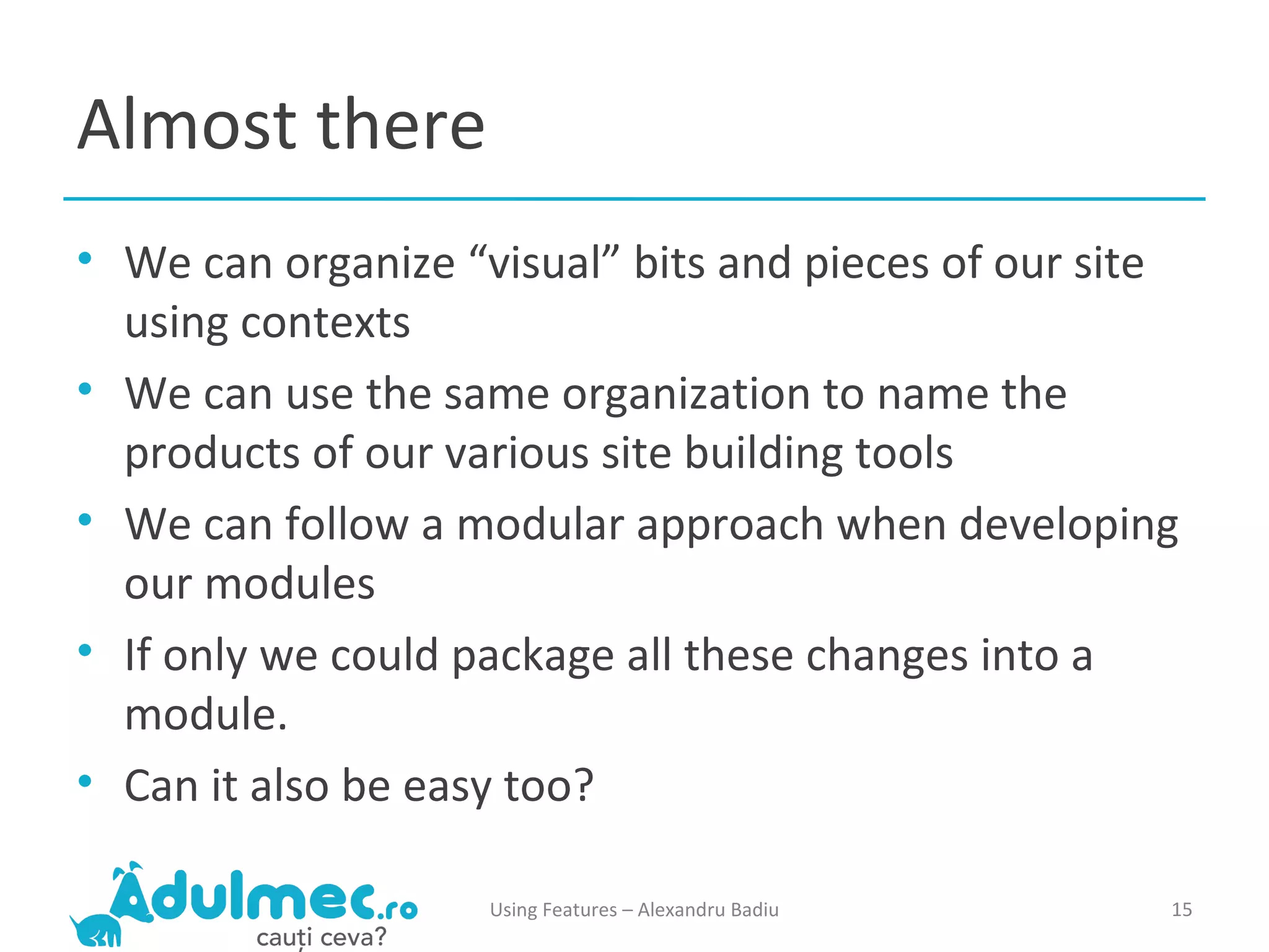 Almost there We can organize “visual” bits and pieces of our site using contexts We can use the same organization to name the products of our various site building tools We can follow a modular approach when developing our modules If only we could package all these changes into a module. Can it also be easy too? Using Features – Alexandru Badiu 
