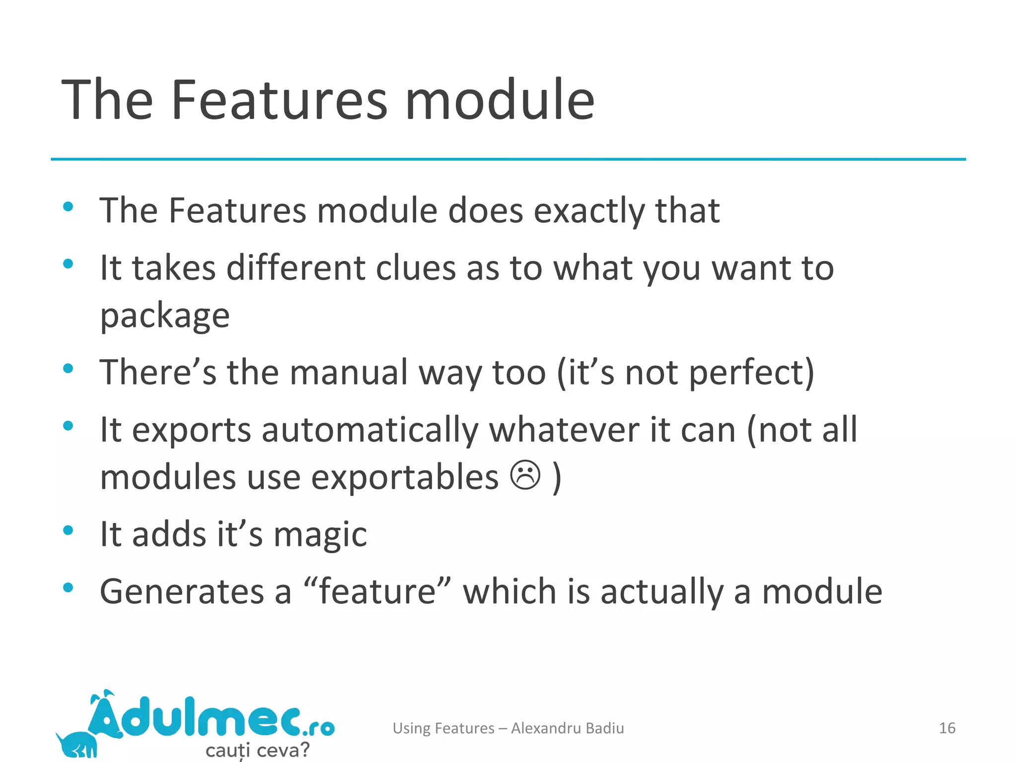 The Features module The Features module does exactly that It takes different clues as to what you want to package There’s the manual way too (it’s not perfect) It exports automatically whatever it can (not all modules use exportables    ) It adds it’s magic Generates a “feature” which is actually a module Using Features – Alexandru Badiu 