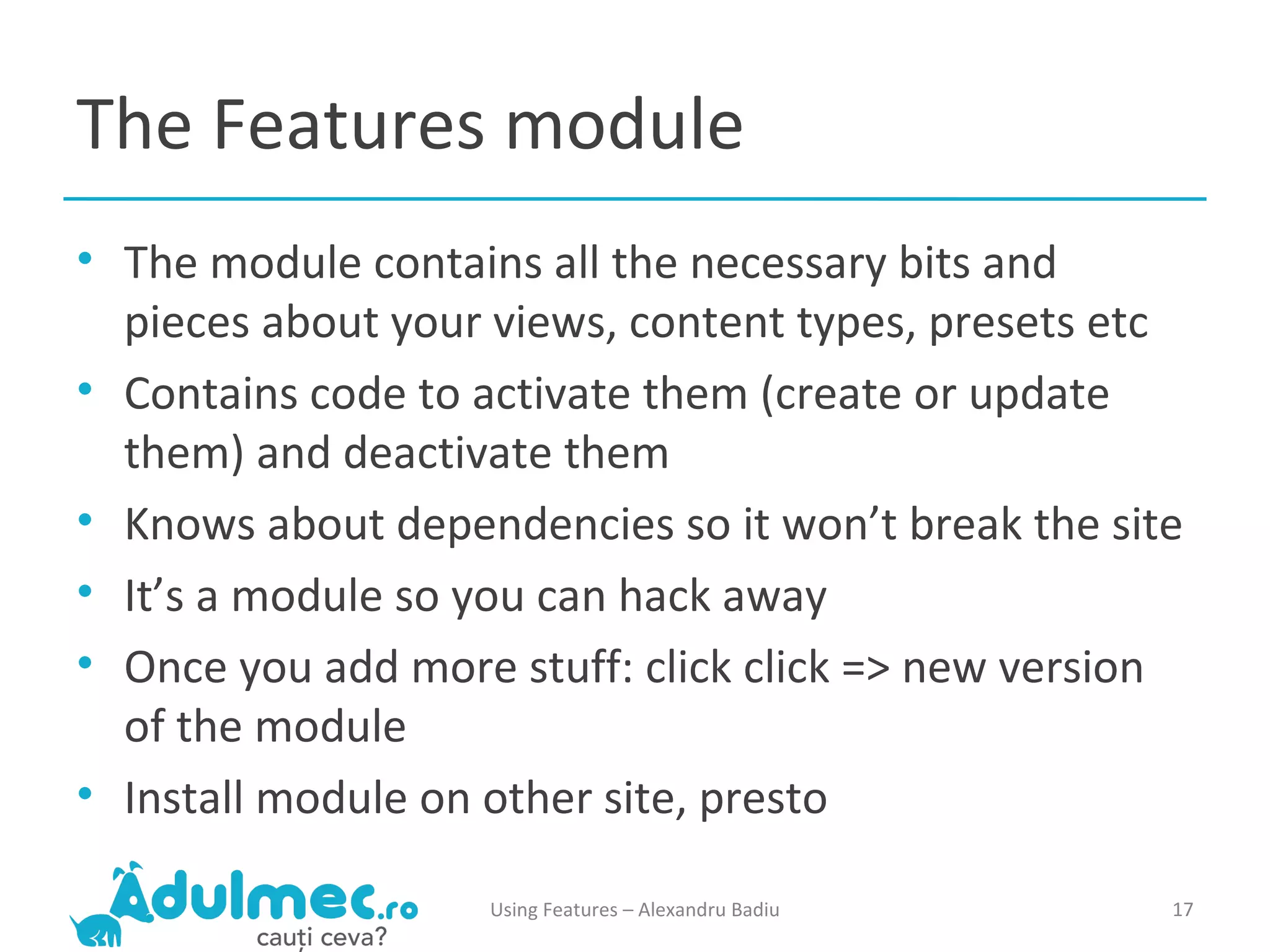 The Features module The module contains all the necessary bits and pieces about your views, content types, presets etc Contains code to activate them (create or update them) and deactivate them Knows about dependencies so it won’t break the site It’s a module so you can hack away Once you add more stuff: click click => new version of the module Install module on other site, presto Using Features – Alexandru Badiu 