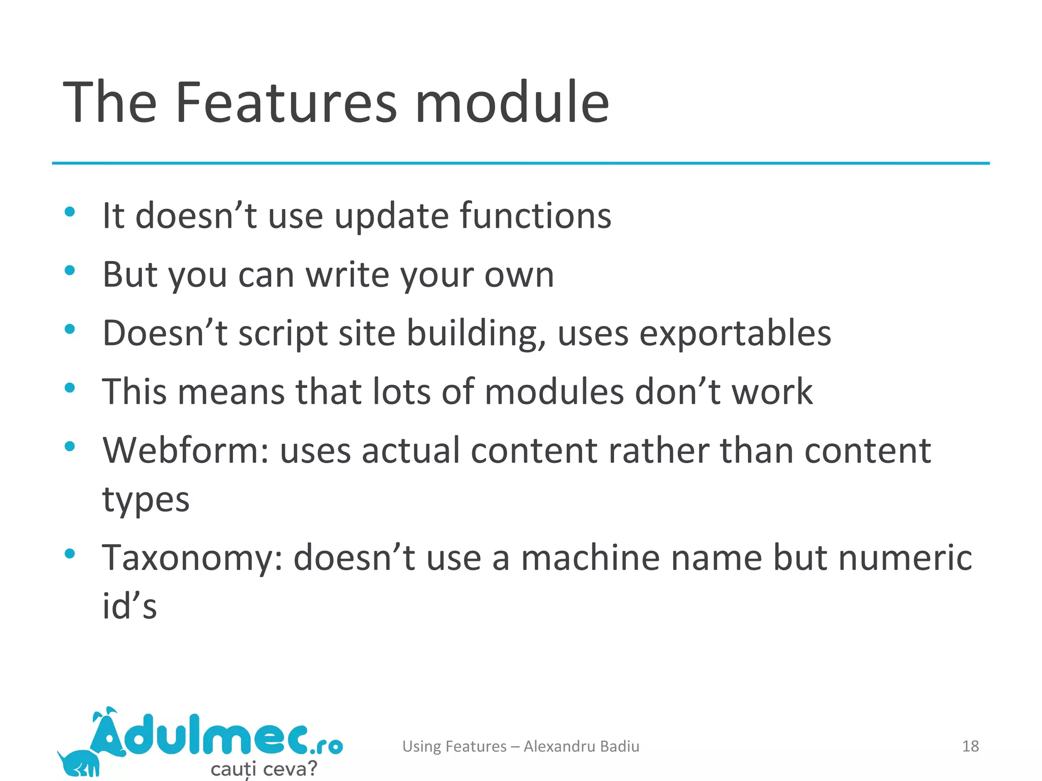The Features module It doesn’t use update functions But you can write your own Doesn’t script site building, uses exportables This means that lots of modules don’t work Webform: uses actual content rather than content types Taxonomy: doesn’t use a machine name but numeric id’s Using Features – Alexandru Badiu 