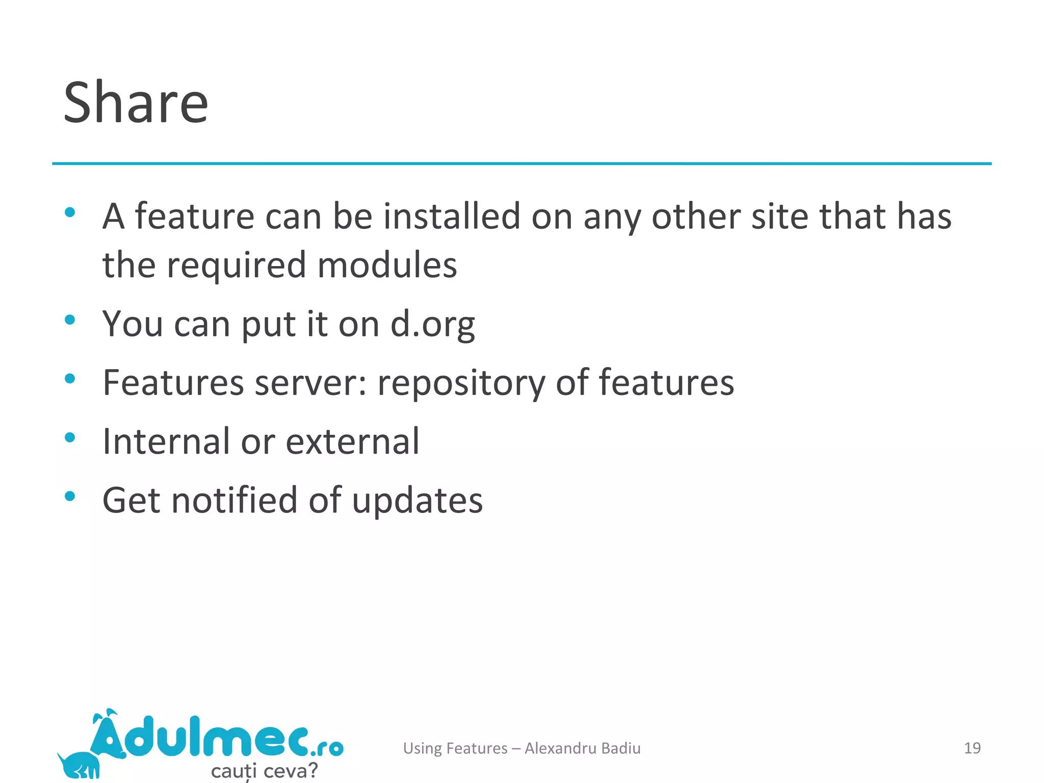 Share A feature can be installed on any other site that has the required modules You can put it on d.org Features server: repository of features Internal or external Get notified of updates Using Features – Alexandru Badiu 