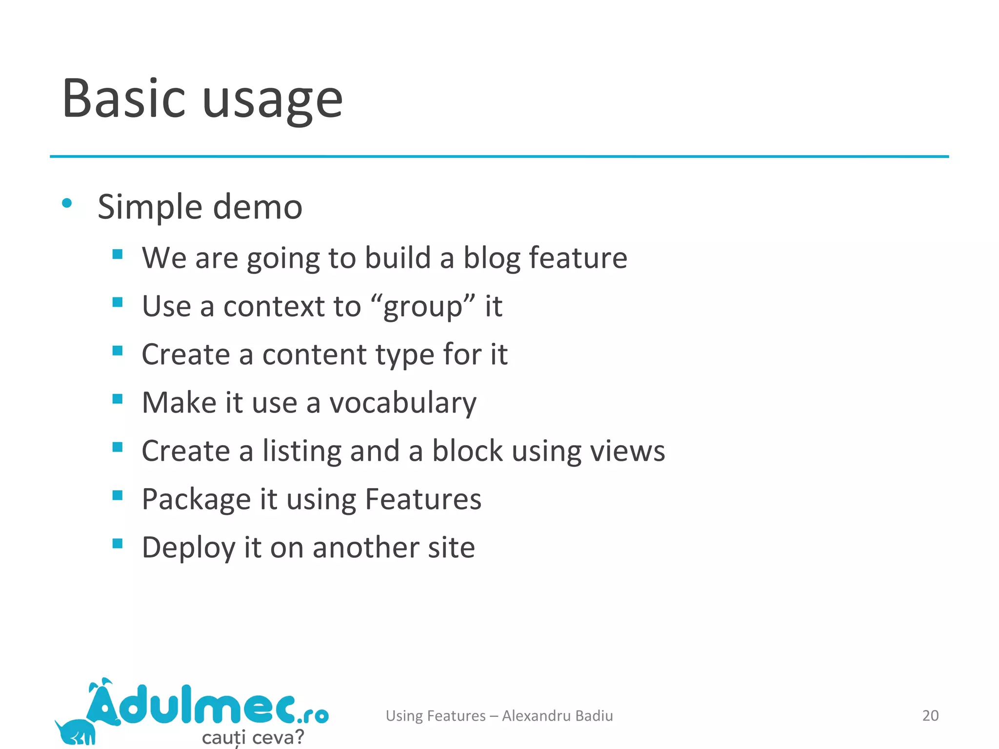 Basic usage Simple demo We are going to build a blog feature Use a context to “group” it Create a content type for it Make it use a vocabulary Create a listing and a block using views Package it using Features Deploy it on another site Using Features – Alexandru Badiu 