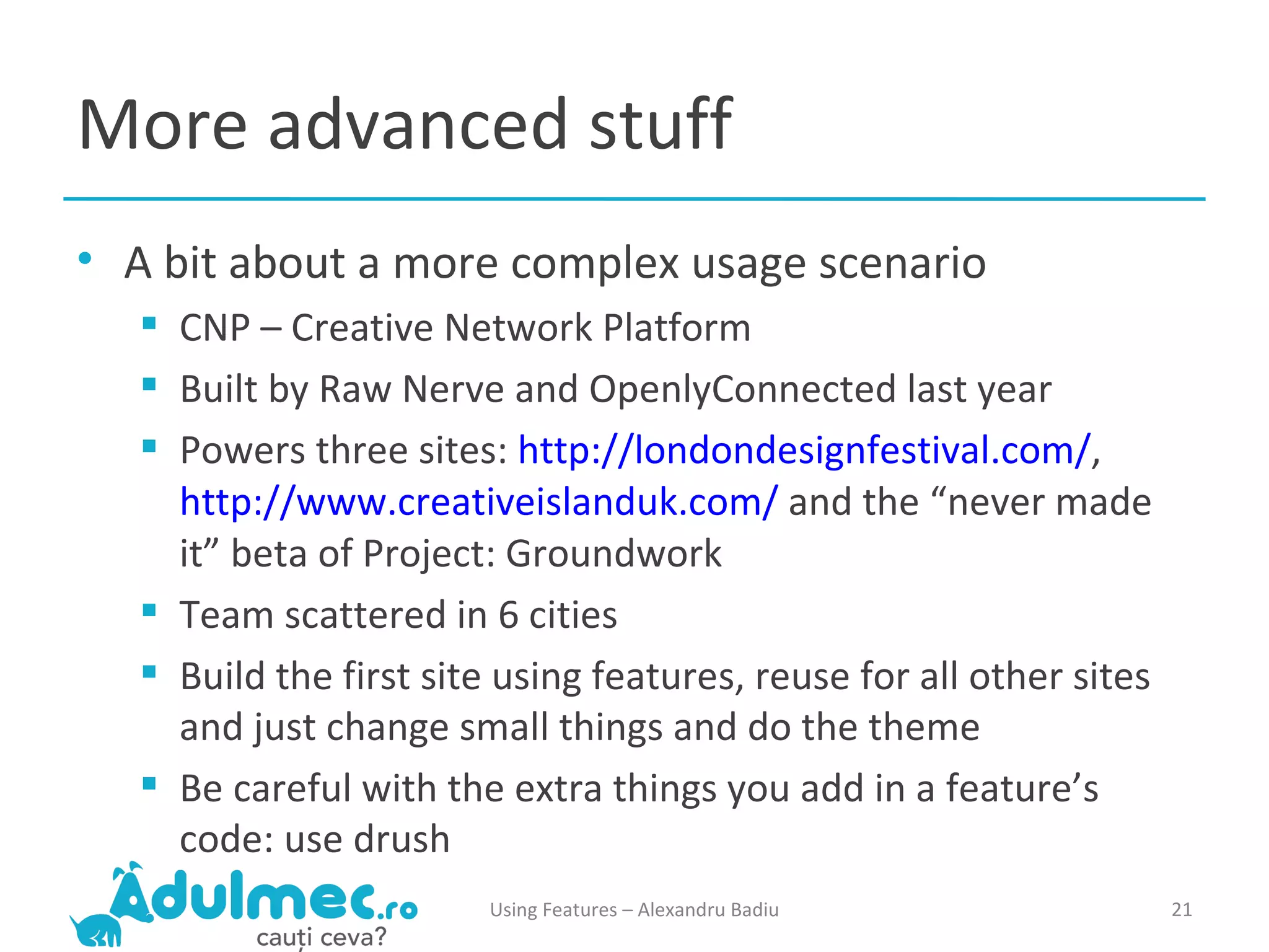 More advanced stuff A bit about a more complex usage scenario CNP – Creative Network Platform Built by Raw Nerve and OpenlyConnected last year Powers three sites:  http://londondesignfestival.com/ ,  http://www.creativeislanduk.com/  and the “never made it” beta of Project: Groundwork Team scattered in 6 cities Build the first site using features, reuse for all other sites and just change small things and do the theme Be careful with the extra things you add in a feature’s code: use drush Using Features – Alexandru Badiu 
