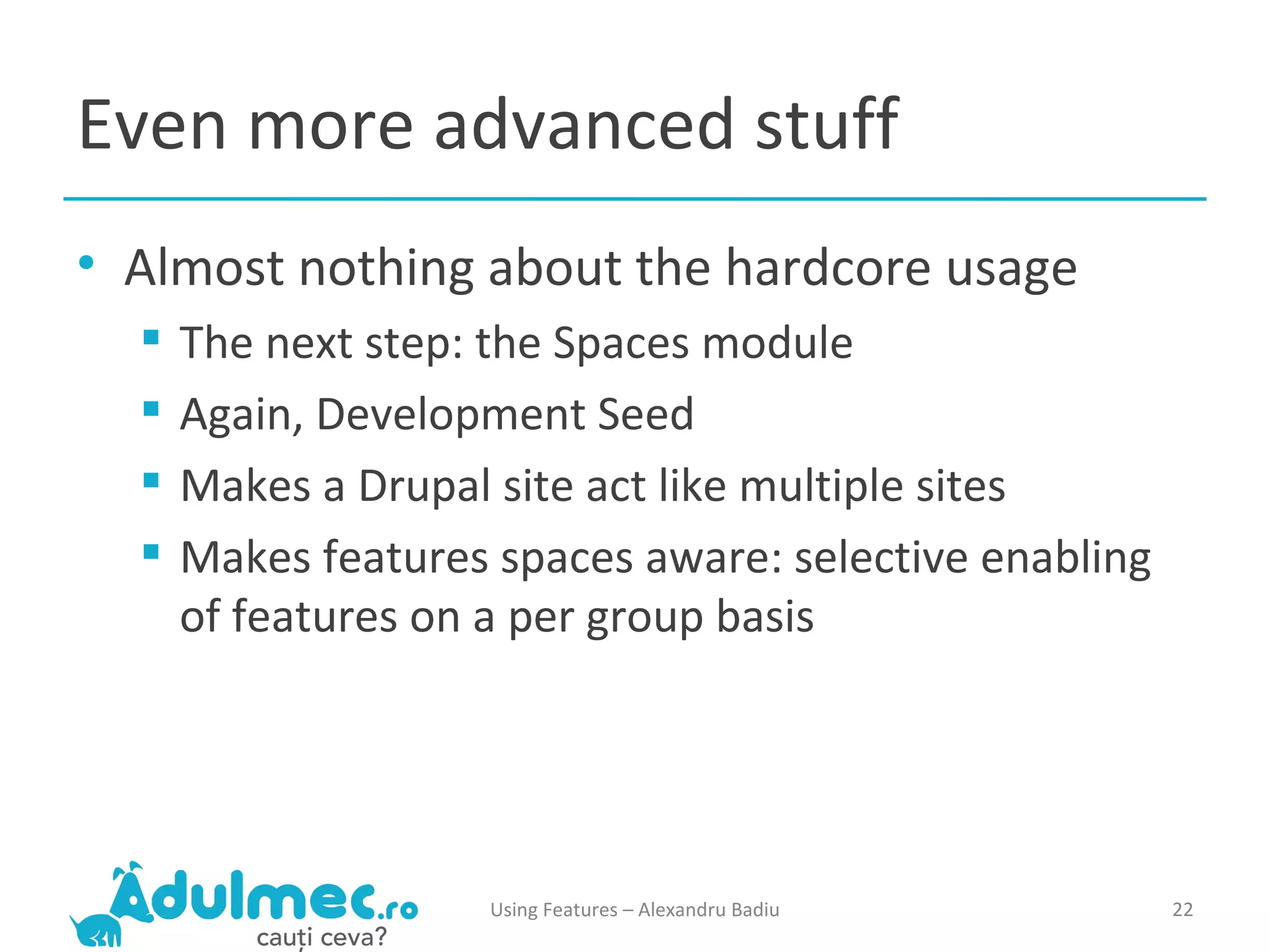 Even more advanced stuff Almost nothing about the hardcore usage The next step: the Spaces module Again, Development Seed Makes a Drupal site act like multiple sites Makes features spaces aware: selective enabling of features on a per group basis Using Features – Alexandru Badiu 