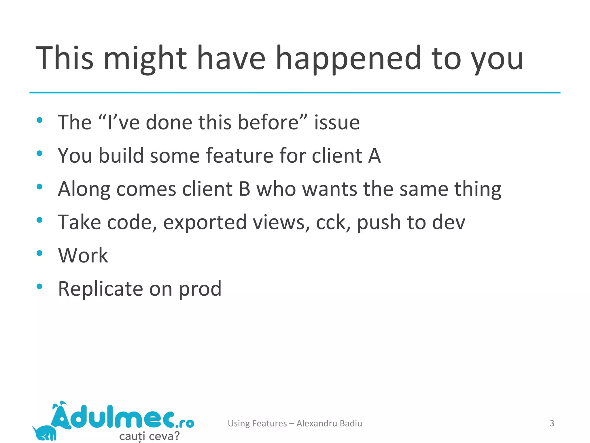 This might have happened to you The “I’ve done this before” issue You build some feature for client A Along comes client B who wants the same thing Take code, exported views, cck, push to dev Work Replicate on prod Using Features – Alexandru Badiu 