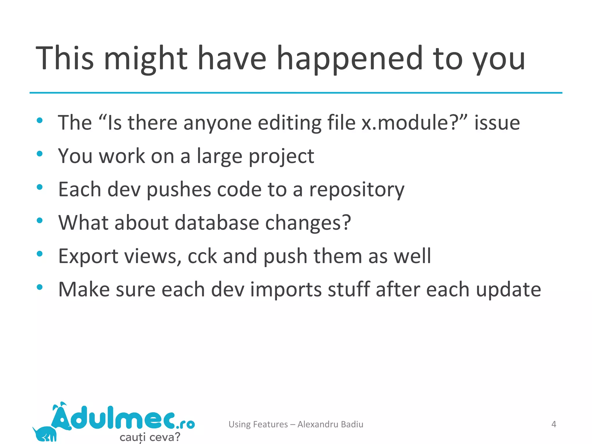 This might have happened to you The “Is there anyone editing file x.module?” issue You work on a large project Each dev pushes code to a repository What about database changes? Export views, cck and push them as well Make sure each dev imports stuff after each update Using Features – Alexandru Badiu 
