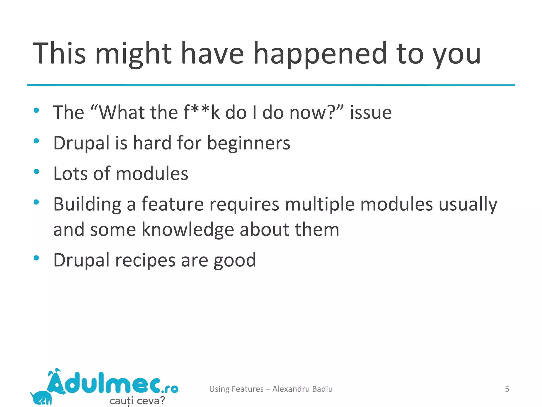 This might have happened to you The “What the f**k do I do now?” issue Drupal is hard for beginners Lots of modules Building a feature requires multiple modules usually and some knowledge about them Drupal recipes are good Using Features – Alexandru Badiu 