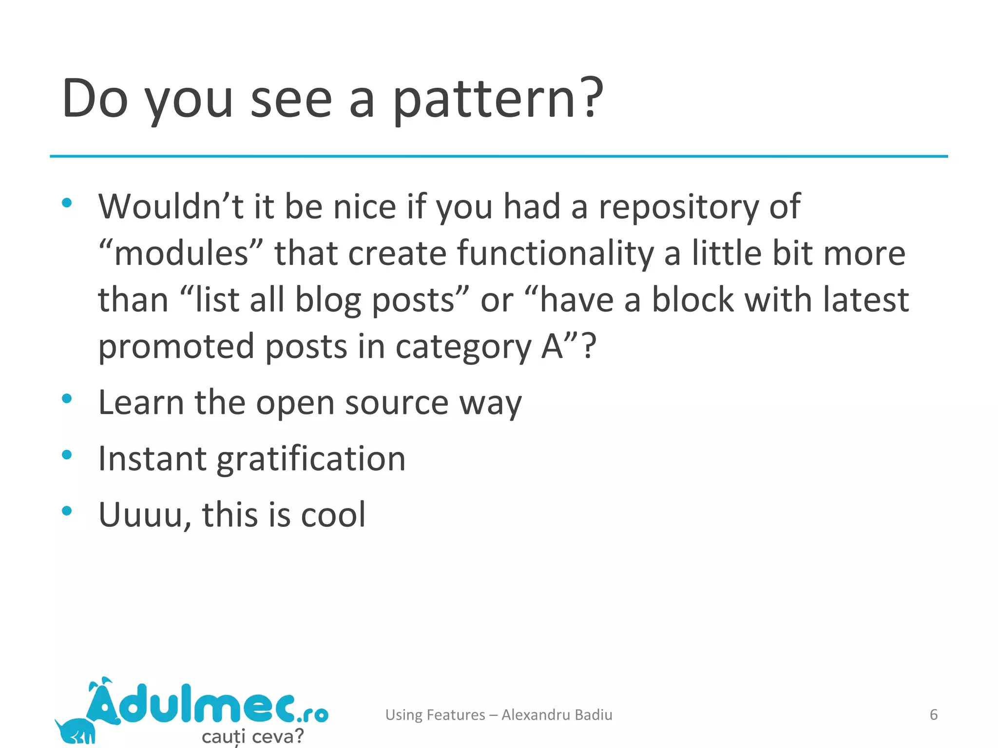 Do you see a pattern? Wouldn’t it be nice if you had a repository of “modules” that create functionality a little bit more than “list all blog posts” or “have a block with latest promoted posts in category A”? Learn the open source way Instant gratification Uuuu, this is cool Using Features – Alexandru Badiu 