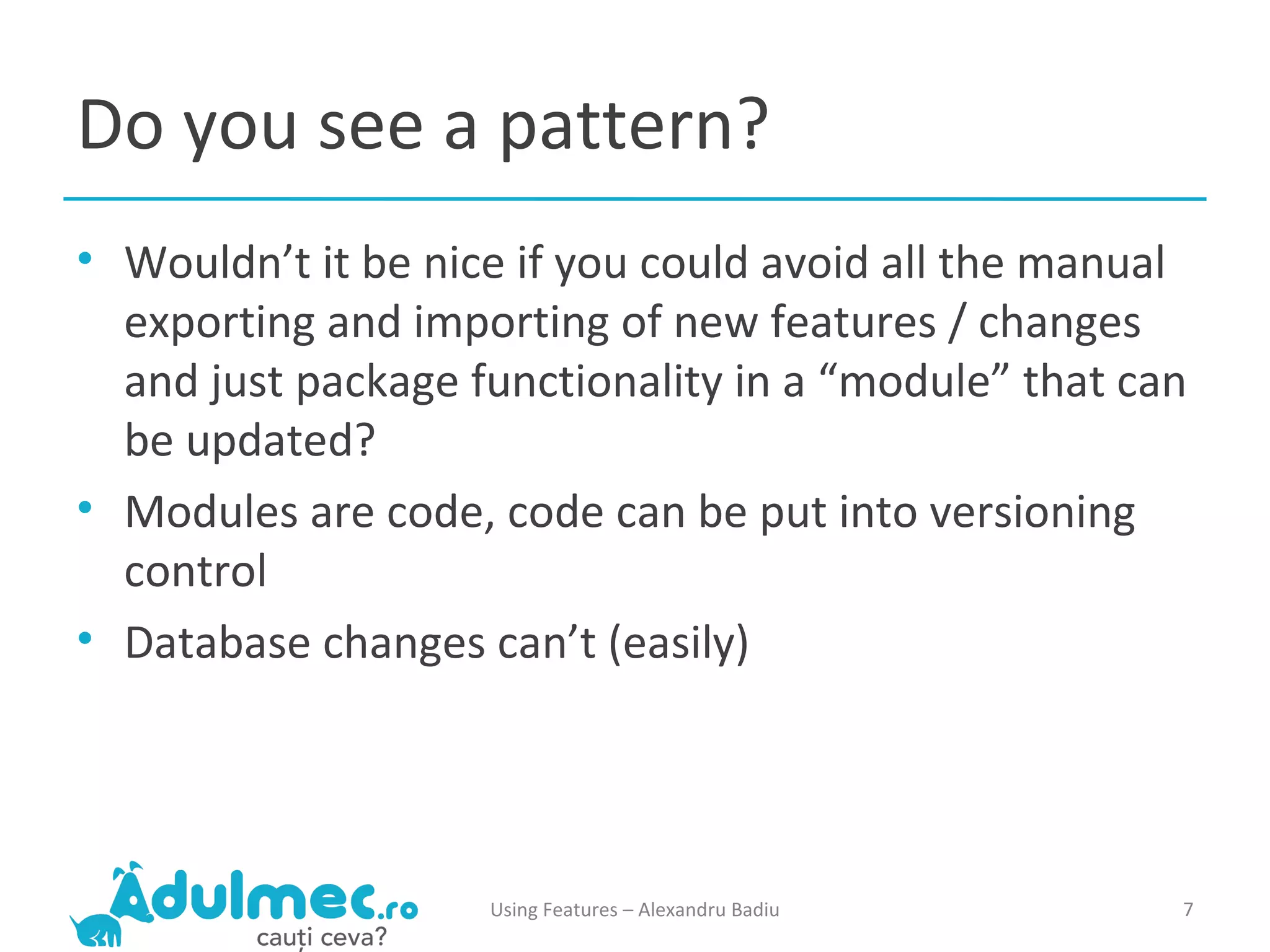 Do you see a pattern? Wouldn’t it be nice if you could avoid all the manual exporting and importing of new features / changes and just package functionality in a “module” that can be updated? Modules are code, code can be put into versioning control Database changes can’t (easily) Using Features – Alexandru Badiu 