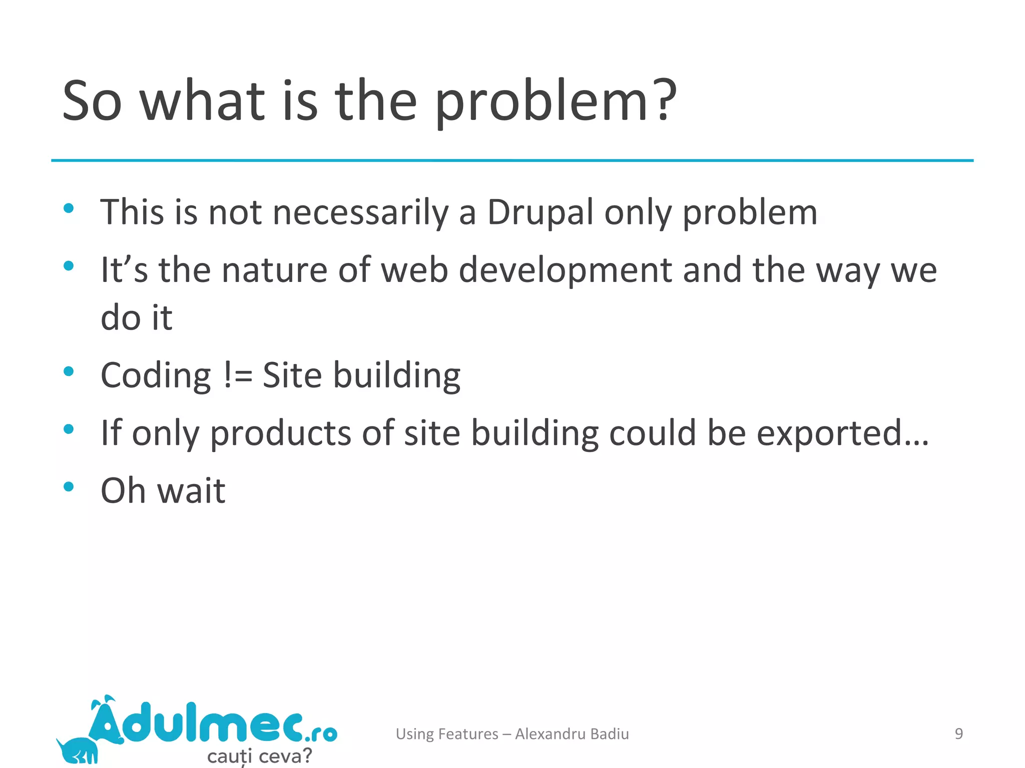 So what is the problem? This is not necessarily a Drupal only problem It’s the nature of web development and the way we do it Coding != Site building If only products of site building could be exported… Oh wait Using Features – Alexandru Badiu 